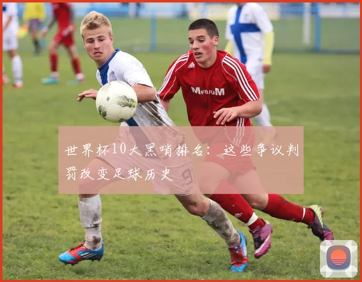 世界杯10大黑哨排名：这些争议判罚改变足球历史