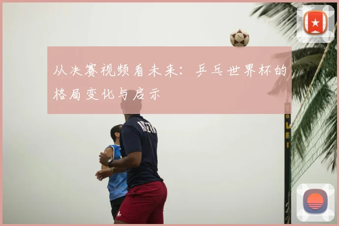 从决赛视频看未来：乒乓世界杯的格局变化与启示