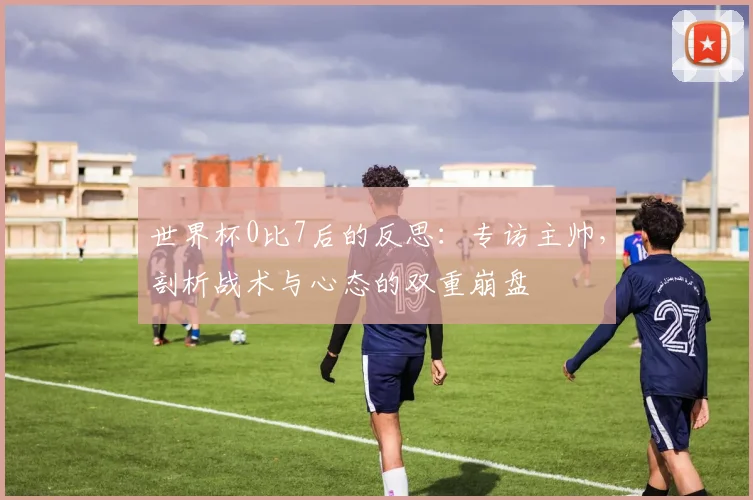 世界杯0比7后的反思：专访主帅，剖析战术与心态的双重崩盘