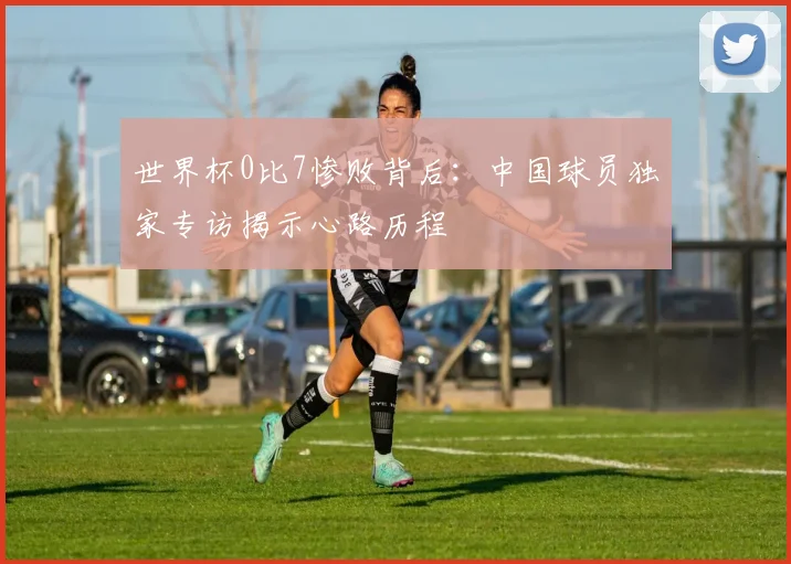 世界杯0比7惨败背后：中国球员独家专访揭示心路历程