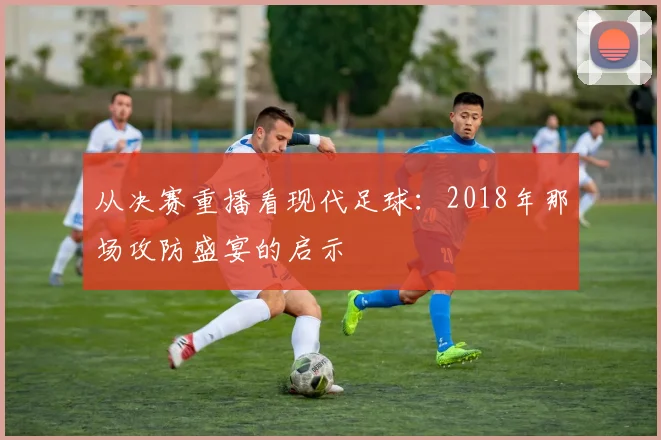从决赛重播看现代足球：2018年那场攻防盛宴的启示