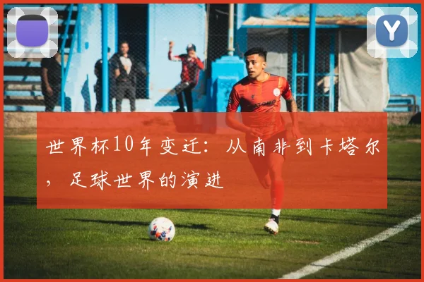 世界杯10年变迁：从南非到卡塔尔，足球世界的演进